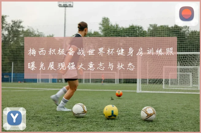梅西积极备战世界杯健身房训练照曝光展现强大意志与状态