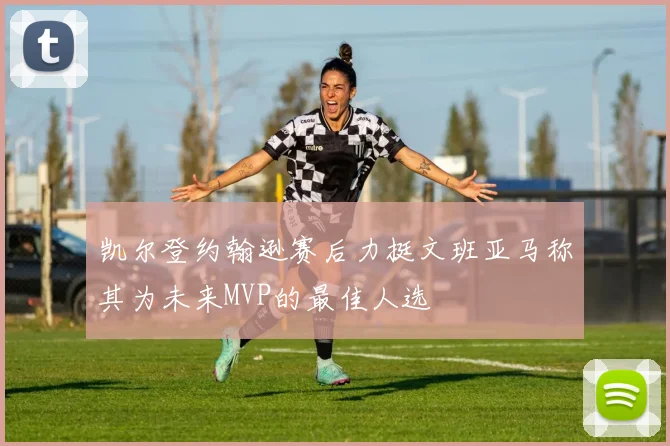凯尔登约翰逊赛后力挺文班亚马称其为未来MVP的最佳人选