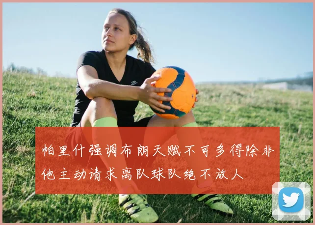帕里什强调布朗天赋不可多得除非他主动请求离队球队绝不放人