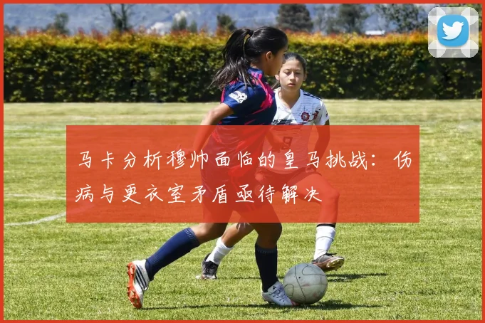 马卡分析穆帅面临的皇马挑战：伤病与更衣室矛盾亟待解决