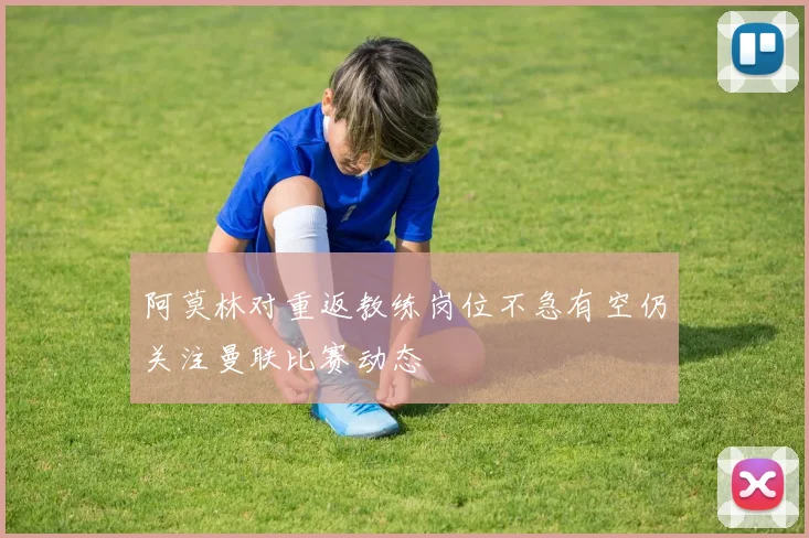 阿莫林对重返教练岗位不急有空仍关注曼联比赛动态
