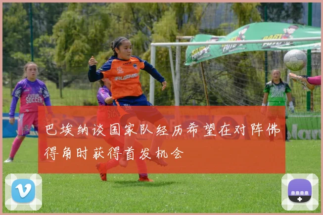 巴埃纳谈国家队经历希望在对阵佛得角时获得首发机会