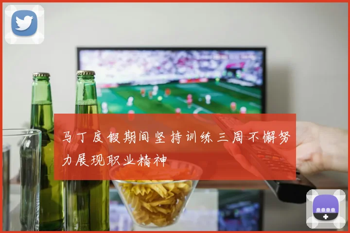 马丁度假期间坚持训练三周不懈努力展现职业精神