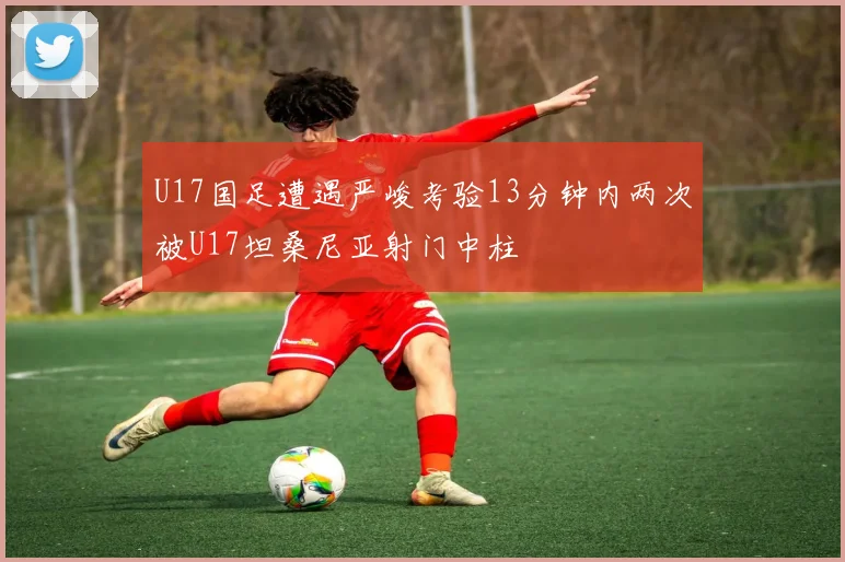 U17国足遭遇严峻考验13分钟内两次被U17坦桑尼亚射门中柱