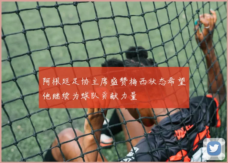 阿根廷足协主席盛赞梅西状态希望他继续为球队贡献力量
