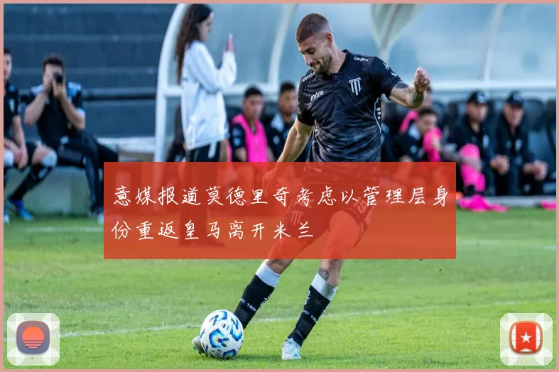 意媒报道莫德里奇考虑以管理层身份重返皇马离开米兰