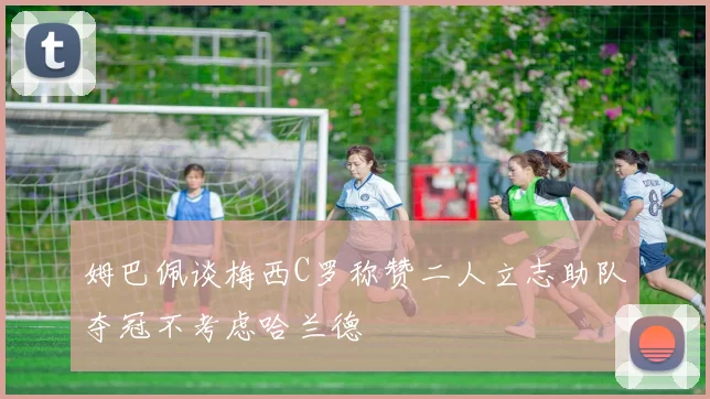 姆巴佩谈梅西C罗称赞二人立志助队夺冠不考虑哈兰德