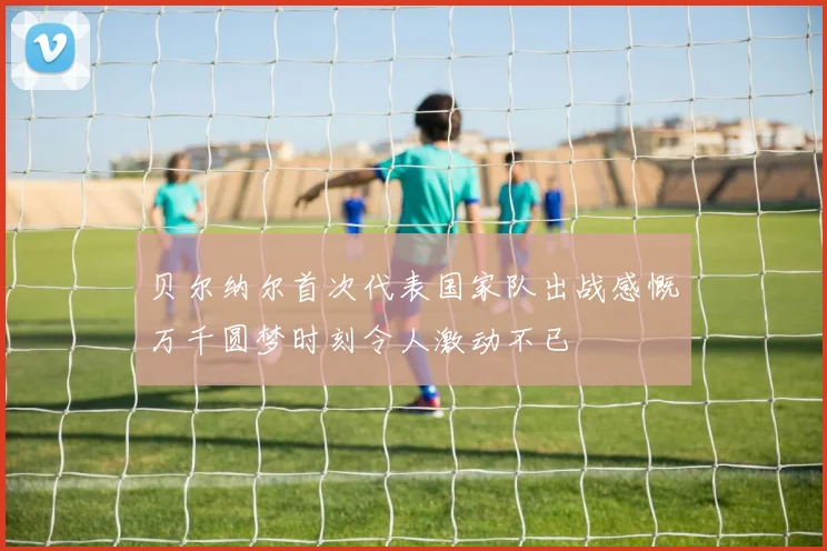 贝尔纳尔首次代表国家队出战感慨万千圆梦时刻令人激动不已