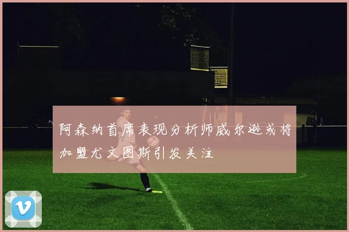 阿森纳首席表现分析师威尔逊或将加盟尤文图斯引发关注