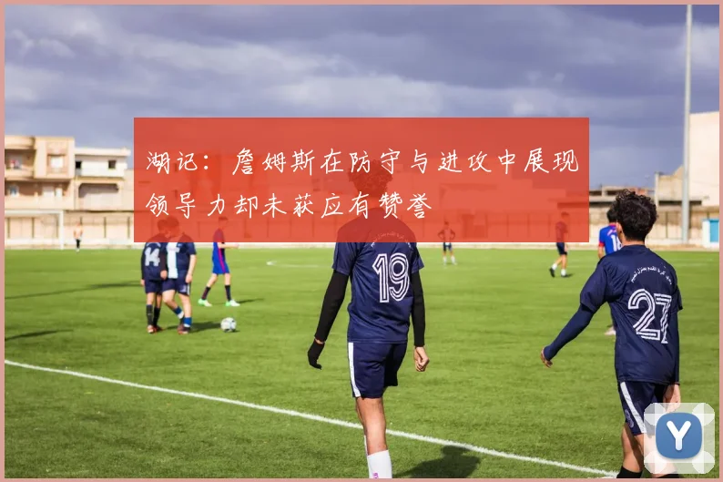 湖记：詹姆斯在防守与进攻中展现领导力却未获应有赞誉