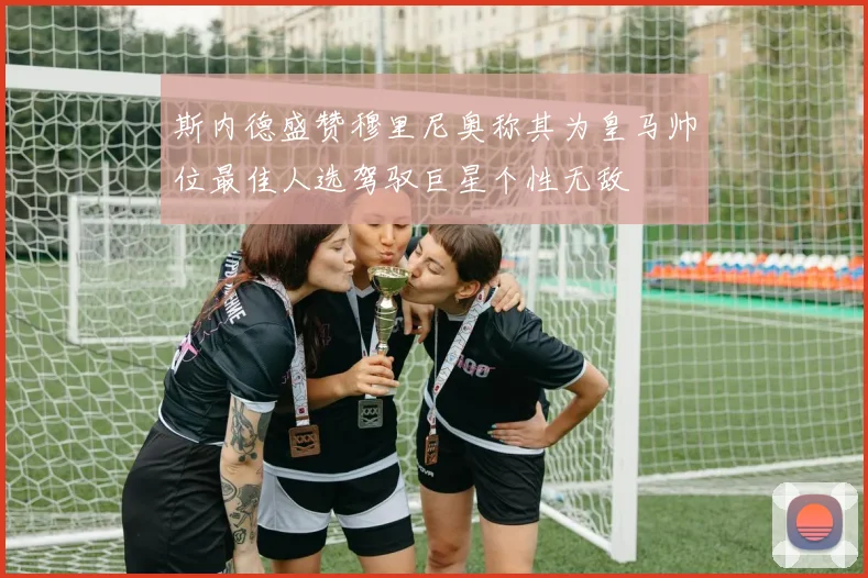 斯内德盛赞穆里尼奥称其为皇马帅位最佳人选驾驭巨星个性无敌