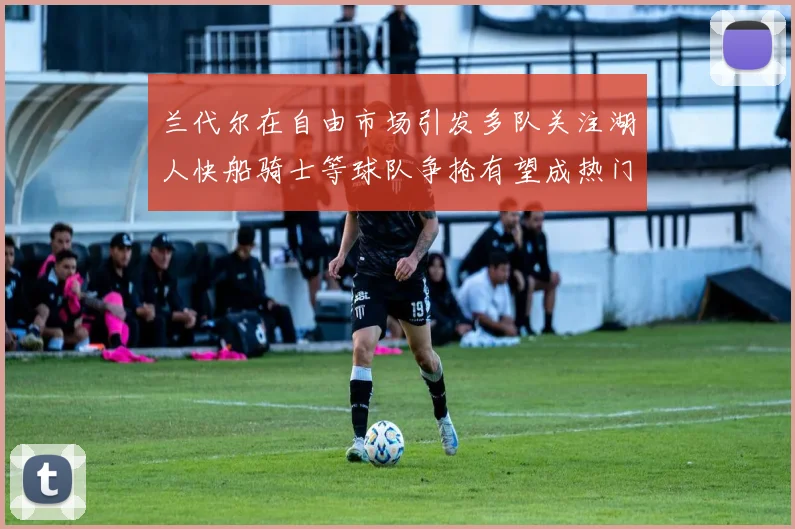 兰代尔在自由市场引发多队关注湖人快船骑士等球队争抢有望成热门球员