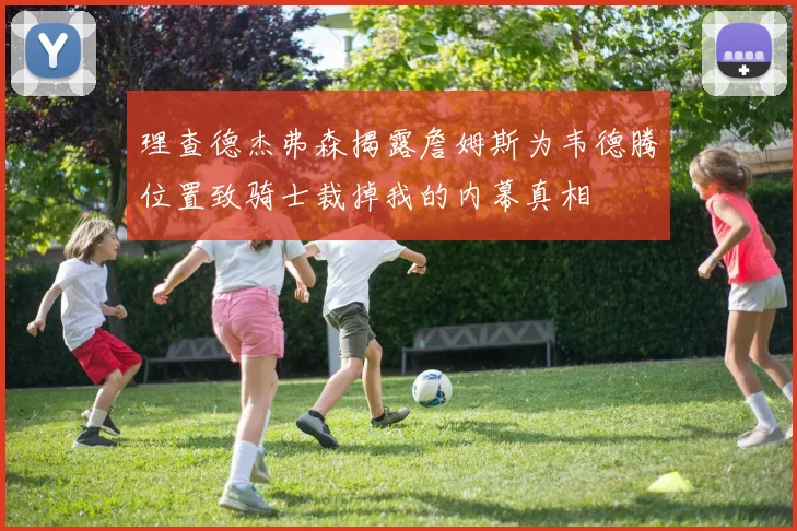 理查德杰弗森揭露詹姆斯为韦德腾位置致骑士裁掉我的内幕真相