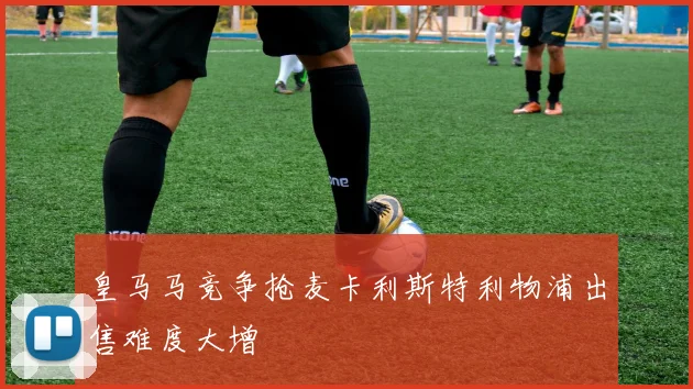 皇马马竞争抢麦卡利斯特利物浦出售难度大增