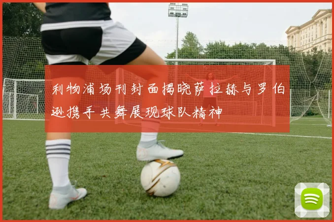 利物浦场刊封面揭晓萨拉赫与罗伯逊携手共舞展现球队精神