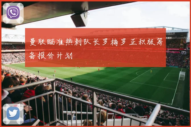 曼联瞄准热刺队长罗梅罗正积极筹备报价计划