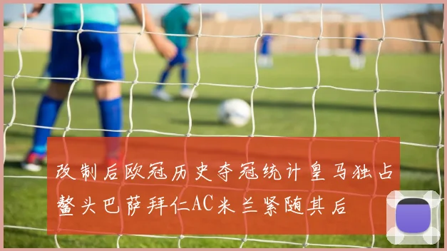 改制后欧冠历史夺冠统计皇马独占鳌头巴萨拜仁AC米兰紧随其后