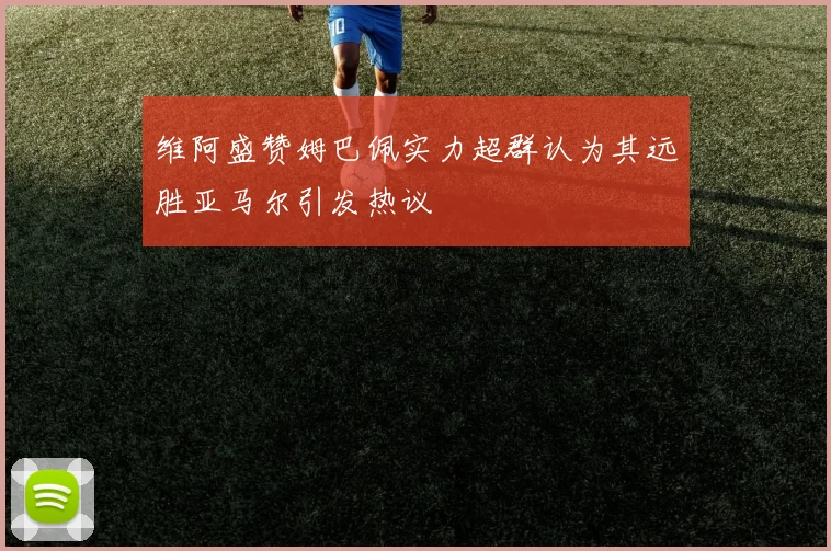 维阿盛赞姆巴佩实力超群认为其远胜亚马尔引发热议