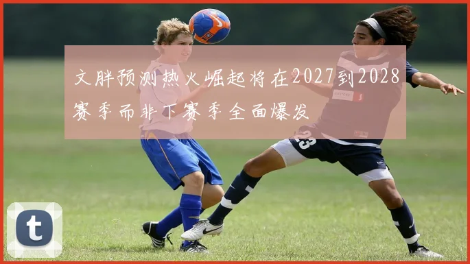 文胖预测热火崛起将在2027到2028赛季而非下赛季全面爆发