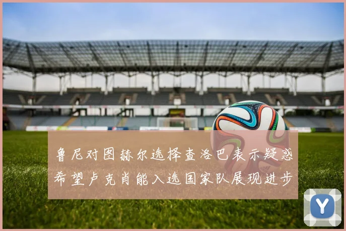 鲁尼对图赫尔选择查洛巴表示疑惑希望卢克肖能入选国家队展现进步